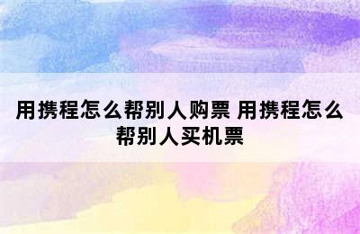 用携程怎么帮别人购票 用携程怎么帮别人买机票